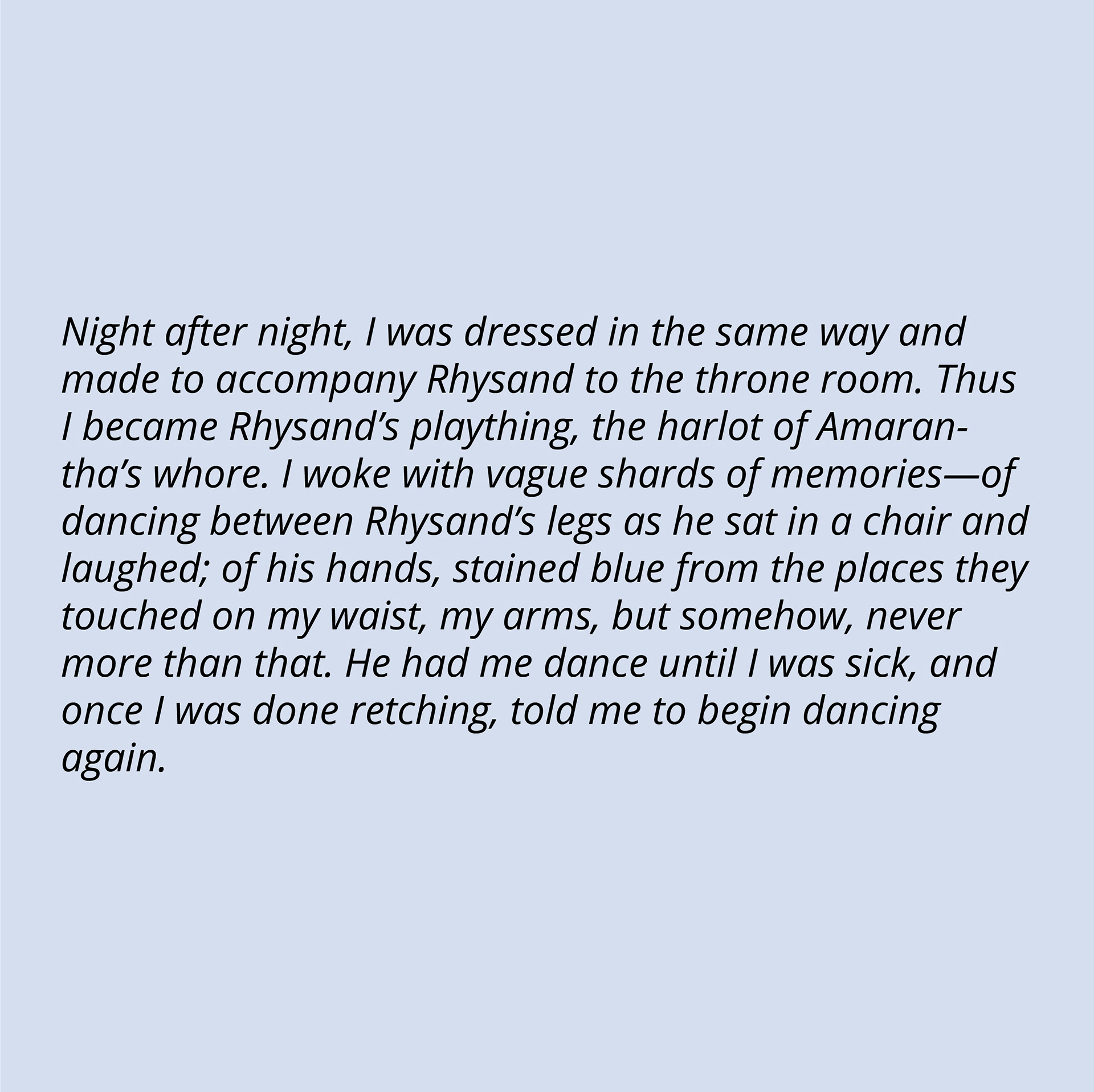 Night after night, I was dressed in the same way and made to accompany Rhysand to the throne room. Thus I became Rhysand’s plaything, the harlot of Amarantha’s whore. I woke with vague shards of memories—of dancing between Rhysand’s legs as he sat in a chair and laughed; of his hands, stained blue from the places they touched on my waist, my arms, but somehow, never more than that. He had me dance until I was sick, and once I was done retching, told me to begin dancing again.