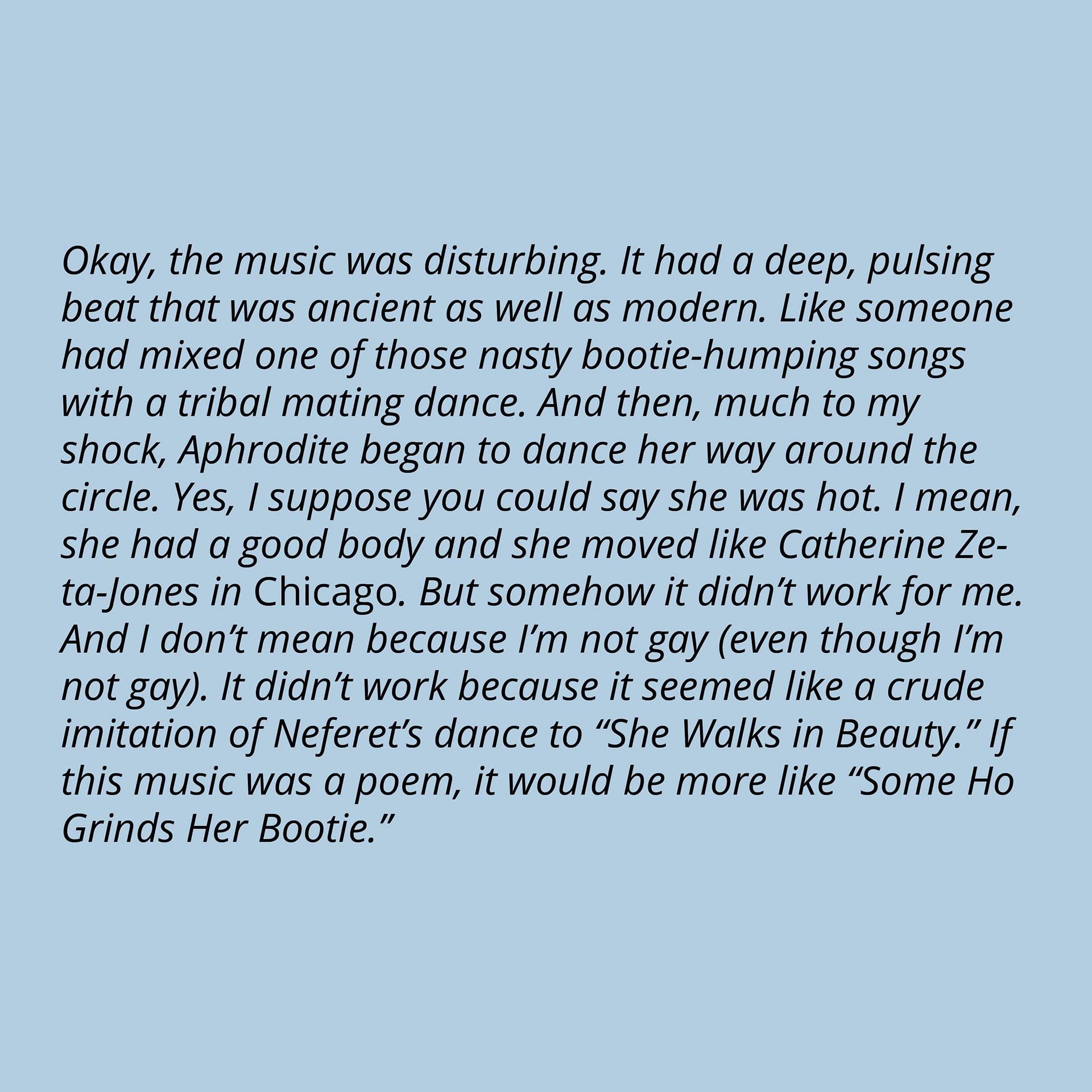 Okay, the music was disturbing. It had a deep, pulsing beat that was ancient as well as modern. Like someone had mixed one of those nasty bootie-humping songs with a tribal mating dance. And then, much to my shock, Aphrodite began to dance her way around the circle. Yes, I suppose you could say she was hot. I mean, she had a good body and she moved like Catherine Zeta-Jones in Chicago. But somehow it didn’t work for me. And I don’t mean because I’m not gay (even though I’m not gay). It didn’t work because it seemed like a crude imitation of Neferet’s dance to “She Walks in Beauty.” If this music was a poem, it would be more like “Some Ho Grinds Her Bootie.”