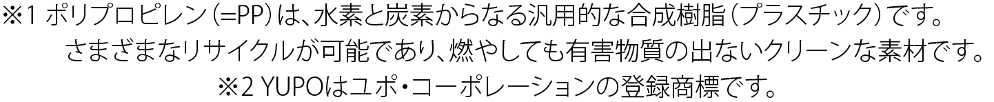 ※1 ポリプロピレン(=PP)は、水素と炭素からなる汎用的な合成樹脂(プラスチック)です。 さまざまなリサイクルが可能であり、燃やしても有害物質の出ないクリーンな素材です。 ※2 YUPOはユポ・コーポレーションの登録商標です。