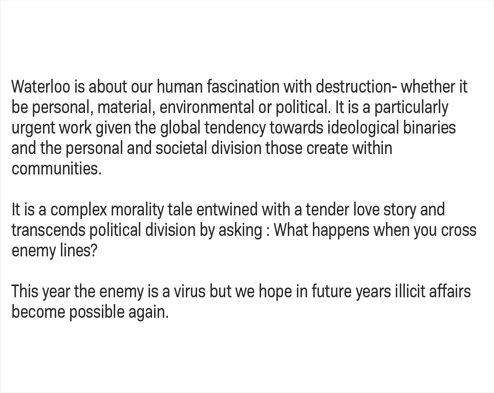  Waterloo is about our human fascination with destruction - whether it be personal, material, environmental or political. It is a particularly urgent work given the global tendency towards ideological binaries and the personal and societal division those create within communities.  It is a complex morality tale entwined with a tender love story, and transcends political division by asking: What happens when you cross enemy lines?  This year the enemy is a virus but we hope in future years illicit affairs become possible again. 